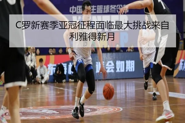 C罗新赛季亚冠征程面临最大挑战来自利雅得新月